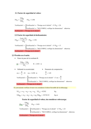 2.1 Factor de seguridad al volteo:
FSV
ΣMR
ΣMa
:= FSV 3.598=
Verificación1 Verificación1 "Prosiga con el cálculo"← FSV 2.0>if
Verificación1 "NO CUMPLE, verifique las dimensiones"← otherwise
:=
Verificación1 "Prosiga con el cálculo"=
2.2 Factor de seguridad al deslizamiento:
FSD
Coefct ΣFv⋅
ΣFh
:= FSD 1.592=
Verificación2 Verificación2 "Prosiga con el cálculo"← FSD 1.5>if
Verificación2 "NO CUMPLE, verifique las dimensiones"← otherwise
:=
Verificación2 "Prosiga con el cálculo"=
2.3 Presión en el suelo:
Punto de paso de la resultante R:•
R
ΣMR ΣMa−
ΣFv
:= R 2.852= m
Hallando la excentricidad:• Parametro de comparación :•
exc
B
2
R−:= exc 0.298= m
B
6
1.05=
Verificación3 Verificación3 "Prosiga con el cálculo"← exc
B
6
<if
Verificación3 "NO CUMPLE, verifique las dimensiones"← otherwise
:=
Verificación3 "Prosiga con el cálculo"=
Es conveniente verificar el muro sin considerar el efecto favorable de la sobrecarga.
ΣFv1 w1 w2+ w3+ w4+:= ΣFv1 82782= Kg
ΣMR1 m1 m2+ m3+ m4+:= ΣMR1 325745.55= Kg m⋅
Factor de seguridad al volteo, sin considerar sobrecarga:
FSV
ΣMR1
ΣMa
:= FSV 3.424=
Verificación4 Verificación4 "Prosiga con el cálculo"← FSV 2.0>if
Verificación4 "NO CUMPLE, verifique las dimensiones"← otherwise
:=
Verificación4 "Prosiga con el cálculo"=
 