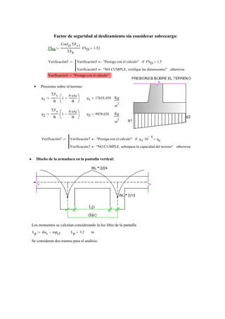 Factor de seguridad al deslizamiento sin considerar sobrecarga:
FSD
Coefct ΣFv1⋅
ΣFh
:= FSD 1.52=
Verificación5 Verificación5 "Prosiga con el cálculo"← FSD 1.5>if
Verificación5 "NO CUMPLE, verifique las dimensiones"← otherwise
:=
Verificación5 "Prosiga con el cálculo"=
Presiones sobre el terreno:•
q1
ΣFv
B
1
6 exc⋅
B
+⎛
⎜
⎝
⎞
⎟
⎠
⋅:= q1 17655.659= Kg
m
2
q2
ΣFv
B
1
6 exc⋅
B
−⎛
⎜
⎝
⎞
⎟
⎠
⋅:= q2 9858.626= Kg
m
2
Verificación7 Verificación7 "Prosiga con el cálculo"← q1 10
4−
⋅ qs<if
Verificación7 "NO CUMPLE, sobrepasa la capacidad del terreno"← otherwise
:=
Diseño de la armadura en la pantalla vertical:•
Los momentos se calculan considerando la luz libre de la pantalla:
Lp disc espcf−:= Lp 3.2= m
Se consideran dos tramos para el análisis:
 