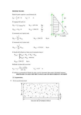 PRIMER TRAMO:
Desde la parte superior a una distancia de:
dt1
1
3
H h−( )⋅:= dt1 3= m
El empuje del suelo es:
Wt1 Ca γrelleno⋅ dt1⋅:= Wt1 1659.196= Kg
m
Wt1u Wt1 1.8⋅:= Wt1u 2986.553= Kg
m
El momento en el apoyo será:
Mt1
Lp
2
12
Wt1u⋅:= Mt1 2548.525= Kg m⋅
El momento en el centro será:
Mt1c
Lp
2
24
Wt1u⋅:= Mt1c 1274.263= Kg m⋅
El diseño del refuerzo se hara con el momento mayor :
Mt1d Mt1d Mt1← Mt1 Mt1c>if
Mt1d Mt1c← otherwise
:=
Mt1d 2548.525= Kg m⋅
Hallando la altura de la sección:
h11 e1
e2 e1−( ) dt1⋅
H h−( )
+:= h11 0.35= m
El análisis es semejante al diseño de vigas, con los siguientes datos antes calculados tenemos:
DISEÑO DE UNA SECCIÓN RECTANGULAR CON REFUERZO EN TENSIÓN
3.1 Argumentos:
De la sección trasversal:•
 