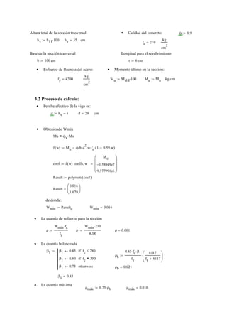 Altura total de la sección trasversal Calidad del concreto:• ϕ 0.9:=
hv h11 100⋅:= hv 35= cm
fc 210=
kg
cm
2
Base de la sección trasversal Longitud para el recubrimiento
b 100:= cm r 6:= cm
Esfuerzo de fluencia del acero:• Momento último en la sección:•
fy 4200=
kg
cm
2
Mu Mt1d 100⋅:= Mu Mu:= kg cm⋅
3.2 Proceso de cálculo:
Peralte efectivo de la viga es:•
d hv r−:= d 29= cm
Obteniendo Wmín•
Mu ϕv Mn⋅=
f w( ) Mu ϕ b⋅ d
2
⋅ w⋅ fc⋅ 1 0.59 w⋅−( )⋅−:=
coef f w( ) coeffs w,
Mu
1.58949e7−
9.377991e6
⎛⎜
⎜
⎜
⎝
⎞⎟
⎟
⎟
⎠
=:=
Result polyroots coef( ):=
Result
0.016
1.679
⎛
⎜
⎝
⎞
⎟
⎠
=
de donde:
Wmín Result
0
:= Wmín 0.016=
La cuantía de refuerzo para la sección•
ρ
Wmín fc⋅
fy
:= ρ
Wmín 210⋅
4200
= ρ 0.001=
La cuantía balanceada•
β1 β1 0.85← fc 280≤if
β1 0.80← fc 350=if
β1 0.75← otherwise
:=
ρb
0.85 fc⋅ β1⋅
fy
6117
fy 6117+
⎛
⎜
⎝
⎞
⎟
⎠
⋅:=
ρb 0.021=
β1 0.85=
La cuantía máxima•
ρmáx 0.75 ρb⋅:= ρmáx 0.016=
 