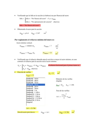 Verificando que la falla en la sección (si hubiese) sea por fluencia del acero•
falla falla "Por fluencia del acero"← ρ ρmáx≤if
falla "Por aplastamiento del concreto"← otherwise
:=
falla "Por fluencia del acero"=
Obteniendo el acero para la sección•
Aspa ρ b⋅ d⋅:= Aspa 2.347= cm
2
Por reglamento el refuerzo mínimo del muro es:
Acero mínimo vertical:
Asmínv 0.0020 b⋅ hv⋅:= Asmínv 7= cm
2
m
Asmínvt Asmínv dt1⋅:= Asmínvt 21=
cm
2
Verificando que el refuerzo obtenido para la sección es mayor al acero mínimo, en caso•
contrario el refuerzo para la sección será el acero mínimo.
As As Asmínvt← Aspa Asmínvt<if
As Aspa← otherwise
:= el refuerzo horizontal para el primer tramo es:
Elección de varillas:•
As 21= cm
2
nvar1 11:=
Varilla #2: 1/4 in
Varilla #3: 3/8 in
Varilla #4: 1/2 in
Varilla #5: 5/8 in
Varilla #6: 3/4 in
Varilla #7: 7/8 in
Varilla #8: 1 in
Varilla #9: 1 1/8 in
Varilla #10: 1 1/4 in
Varilla #11: 1 3/4 in
Varilla #14: 1 11/16 in
Varilla #18: 2 1/4 in
ninguno!
Diámetro de las varillas
elegidas
dv1 D
v1
:= dv1 1.588=
Área de las varillas:
Av1
π dv1
2
⋅
4
nvar1⋅:=
Av1 21.786=
Área de acero provista es: Aspp Av1:= Aspp 21.786= cm
2
 