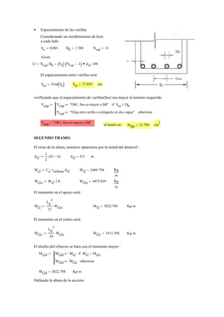 Espaciamiento de las varillas•
Considerando un recubrimiento de 6cm
a cada lado
Ss 0.001:= Db 1.588= Nvar 11=
Given
12 Nvar Db⋅+ Ss( ) Nvar 1−( )⋅+ dt1 100⋅=
El espaciamiento entre varillas será:
Sss Find Ss( ):= Sss 27.053= cm
verificando que el espaciamiento de varillas(Sss) sea mayor al mínimo requerido
Vesp Vesp "OK!, Sss es mayor a Dd"← Sss Db≥if
Vesp "Elija otra varilla u colóquelo en dos capas"← otherwise
:=
Vesp "OK!, Sss es mayor a Dd"=
el acero es: Aspp 21.786= cm
2
SEGUNDO TRAMO:
El resto de la altura, nosotros optaremos por la mitad del desnivel :
dt2
1
2
H h−( )⋅:= dt2 4.5= m
Wt2 Ca γrelleno⋅ dt2⋅:= Wt2 2488.794= Kg
m
Wt2u Wt2 1.8⋅:= Wt2u 4479.829= Kg
m
El momento en el apoyo será:
Mt2
Lp
2
12
Wt2u⋅:= Mt2 3822.788= Kg m⋅
El momento en el centro será:
Mt2c
Lp
2
24
Wt2u⋅:= Mt2c 1911.394= Kg m⋅
El diseño del refuerzo se hara con el momento mayor :
Mt2d Mt2d Mt2← Mt2 Mt2c>if
Mt2d Mt2c← otherwise
:=
Mt2d 3822.788= Kg m⋅
Hallando la altura de la sección:
 