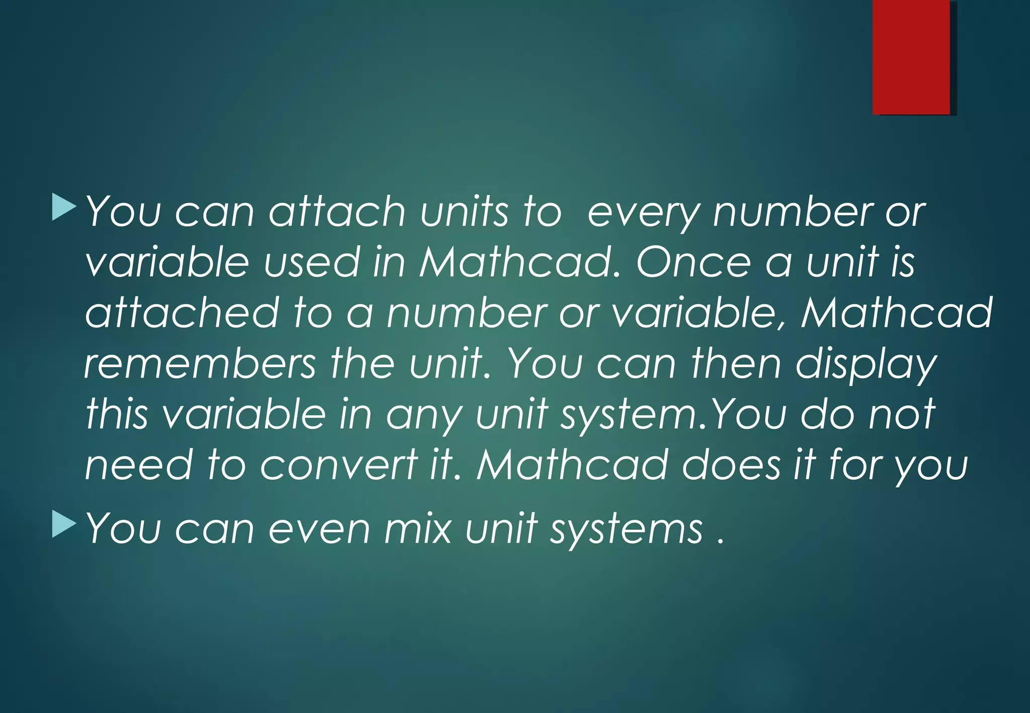 You can attach units to every number or
variable used in Mathcad. Once a unit is
attached to a number or variable, Mathcad
remembers the unit. You can then display
this variable in any unit system.You do not
need to convert it. Mathcad does it for you
You can even mix unit systems .
 