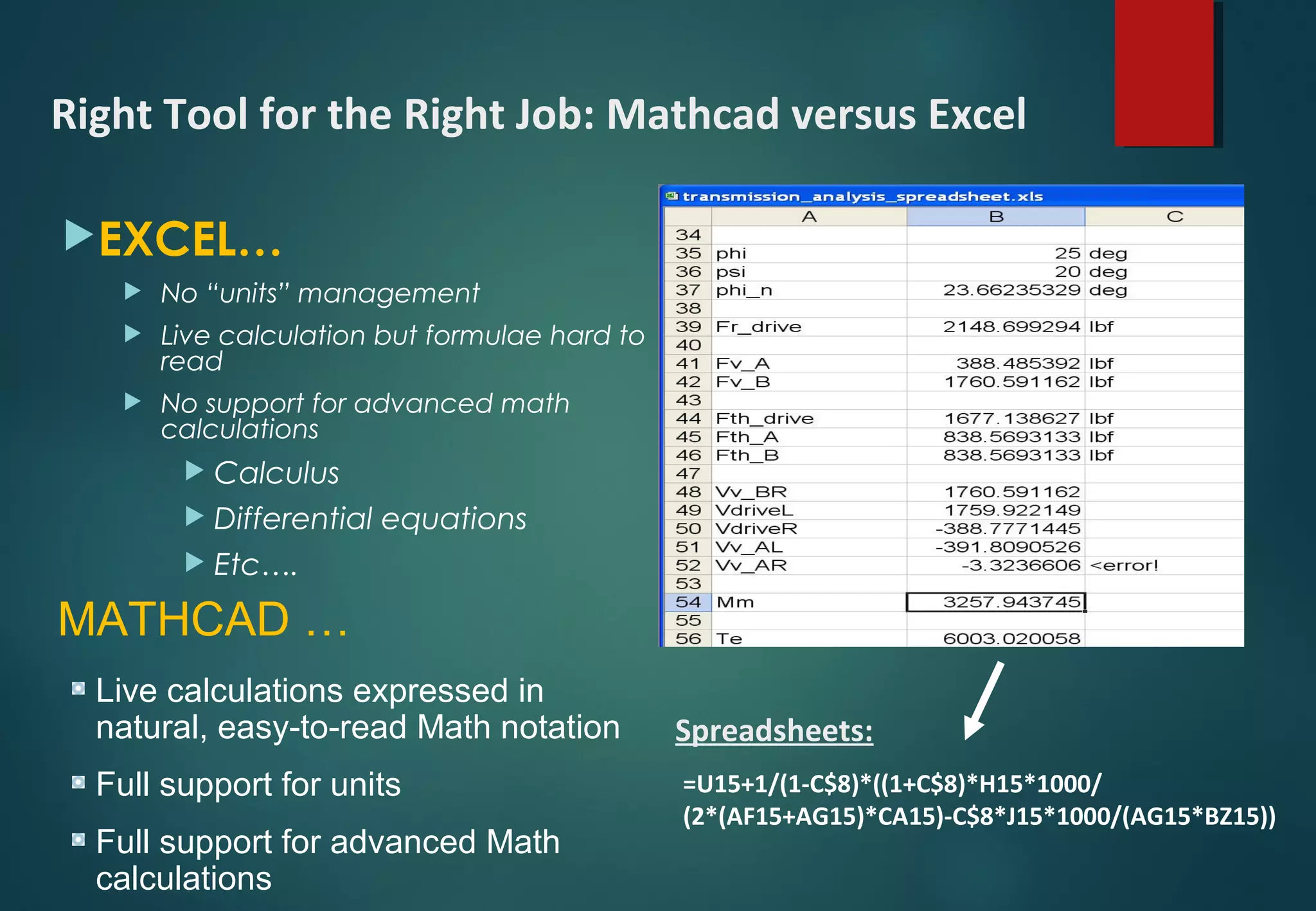 EXCEL…
 No “units” management
 Live calculation but formulae hard to
read
 No support for advanced math
calculations
 Calculus
 Differential equations
 Etc….
=U15+1/(1-C$8)*((1+C$8)*H15*1000/
(2*(AF15+AG15)*CA15)-C$8*J15*1000/(AG15*BZ15))
Spreadsheets:
Right Tool for the Right Job: Mathcad versus Excel
MATHCAD …
Live calculations expressed in
natural, easy-to-read Math notation
Full support for units
Full support for advanced Math
calculations
 
