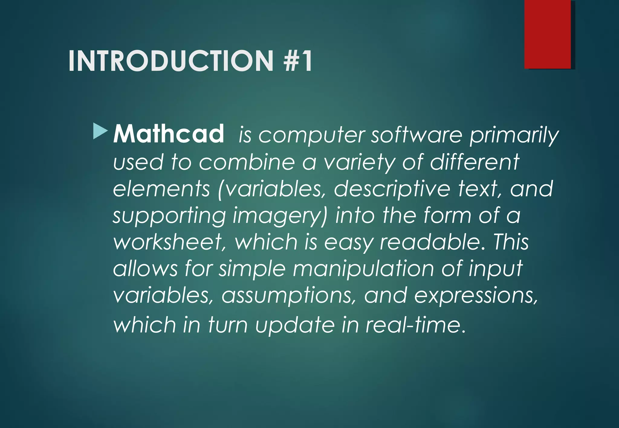 INTRODUCTION #1
Mathcad  is computer software primarily
used to combine a variety of different
elements (variables, descriptive text, and
supporting imagery) into the form of a
worksheet, which is easy readable. This
allows for simple manipulation of input
variables, assumptions, and expressions,
which in turn update in real-time. 
 
