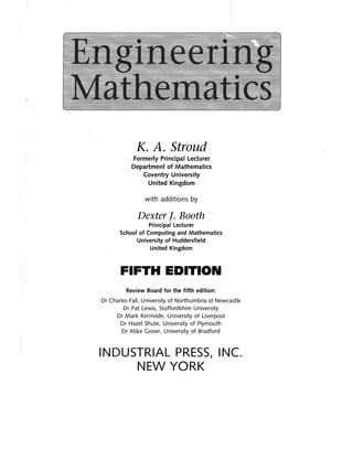 EngineerIng 

Mathematics 

K. A. Stroud
Formerly Principal Lecturer 

Department of Mathematics 

Coventry University 

United Kingdom 

with additions by
Dexter f. Booth
Principal Lecturer 

School of Computing and Mathematics 

University of Huddersfield 

United Kingdom 

FIFTH EDITION 

Review Board for the fifth edition: 

Dr Charles Fall, University of Northumbria at Newcastle 

Dr Pat Lewis, Staffordshire University 

Dr Mark Kermode, University of Liverpool 

Dr Hazel Shute, University of Plymouth 

Dr Mike Gover, University of Bradford 

INDUSTRIAL PRESS, INC. 

NEW YORK 

 