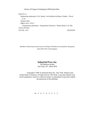 Library of Congress Cataloging-in-Publication Data
Stroud, K. A.
Engineering mathematics! KA. Stroud; with additions by Dexter J. Booth.-5th ed.
p. cm. 

Includes index. 

ISBN 0-8311-3152-7 

l.Engineering mathematics-Programmed instruction. 1. Booth, Dexter J. II. Title.
TA330 .S78 2001
51O'.246-dc21 2001039100
Published in North America under license from Palgrave Publishers Ltd, Houndrnills, Basingstoke,
Rants RG2l 6XS, United Kingdom.
Industrial Press, Inc.
200 Madison Avenue 

New York, NY 10016-4078 

Copyright © 2001 by Industrial Press Inc., New York. Printed in the
United States of America. All right reserved. This book, or any parts thereof, may
not be reproduced, stored in a retrieval system, or transmitted in any form without
the permission of the publisher.
]0 9 8 7 6 5 4 3 2
 