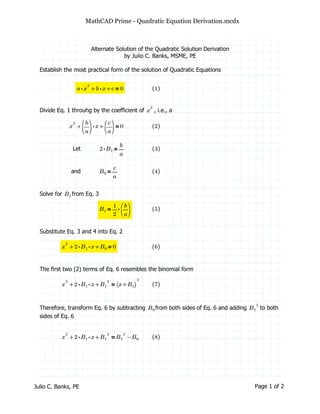 MathCAD Prime - Quadratic Equation Derivation.mcdx
Alternate Solution of the Quadratic Solution Derivation
by Julio C. Banks, MSME, PE
Establish the most practical form of the solution of Quadratic Equations
＝++⋅a x
2
⋅b x c 0 ((1))
Divide Eq. 1 throuhg by the coefficient of , i.e., ax
2
＝++x
2
⋅
⎛
⎜⎝
―
b
a
⎞
⎟⎠
x
⎛
⎜⎝
―
c
a
⎞
⎟⎠
0 ((2))
Let ＝⋅2 B1 ―
b
a
((3))
and ＝B0 ―
c
a
((4))
Solve for from Eq. 3B1
＝B1 ⋅―
1
2
⎛
⎜⎝
―
b
a
⎞
⎟⎠
((5))
Substitute Eq. 3 and 4 into Eq. 2
＝++x
2
⋅⋅2 B1 x B0 0 ((6))
The first two (2) terms of Eq. 6 resembles the binomial form
＝++x
2
⋅⋅2 B1 x B1
2
⎛⎝ +x B1⎞⎠
2
((7))
Therefore, transform Eq. 6 by subtracting from both sides of Eq. 6 and adding to bothB0 B1
2
sides of Eq. 6
＝++x
2
⋅⋅2 B1 x B1
2
−B1
2
B0 ((8))
Julio C. Banks, PE Page 1 of 2
 