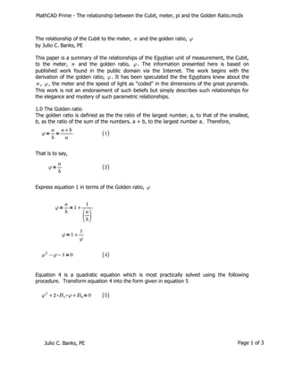 MathCAD Prime - The relationship between the Cubit, meter, pi and the Golden Ratio.mcdx
The relationship of the Cubit to the meter, and the golden ratio,
π φ
by Julio C. Banks, PE
This paper is a summary of the relationships of the Egyptian unit of measurement, the Cubit,
to the meter, and the golden ratio, . The information presented here is based on
π φ
published work found in the public domain via the Internet. The work begins with the
derivation of the golden ratio, . It has been speculated the the Egyptians knew about the
φ
, , the meter and the speed of light as "coded" in the dimensions of the great pyramids.
π φ
This work is not an endorsement of such beliefs but simply describes such relationships for
the elegance and mystery of such parametric relationships.
1.0 The Golden ratio
The golden ratio is defined as the the ratio of the largest number, a, to that of the smallest,
b, as the ratio of the sum of the numbers. a + b, to the largest number a. Therefore,
＝
＝
φ ―
a
b
――
+
a b
a
(
(1)
)
That is to say,
＝
φ ―
a
b
(
(2)
)
Express equation 1 in terms of the Golden ratio, φ
＝
＝
φ ―
a
b
+
1 ――
1
⎛
⎜
⎝
―
a
b
⎞
⎟
⎠
＝
φ +
1 ―
1
φ
＝
-
-
φ2
φ 1 0 (
(4)
)
Equation 4 is a quadratic equation which is most practically solved using the following
procedure. Transform equation 4 into the form given in equation 5
＝
+
+
φ2
⋅
⋅
2 B1 φ B0 0 (
(5)
)
Julio C. Banks, PE Page 1 of 3
 