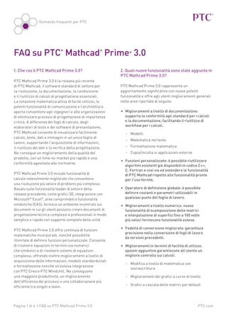 Domande frequenti per PTC

FAQ su PTC Mathcad Prime 3.0
®

®

1. Che cos'è PTC Mathcad Prime 3.0?
PTC Mathcad Prime 3.0 è la release più recente
di PTC Mathcad, il software standard di settore per
la risoluzione, la documentazione, la condivisione
e il riutilizzo di calcoli di progettazione essenziali.
La notazione matematica attiva di facile utilizzo, le
potenti funzionalità di comunicazione e l'architettura
aperta consentono agli ingegneri e alle organizzazioni
di ottimizzare processi di progettazione di importanza
critica. A differenza dei fogli di calcolo, degli
elaboratori di testo e dei software di presentazione,
PTC Mathcad consente di visualizzare facilmente
calcoli, testo, dati e immagini in un unico foglio di
lavoro, supportando l'acquisizione di informazioni,
il riutilizzo dei dati e la verifica della progettazione.
Ne consegue un miglioramento della qualità del
prodotto, con un time-to-market più rapido e una
conformità agevolata alle normative.
PTC Mathcad Prime 3.0 include funzionalità di
calcolo notevolmente migliorate che consentono
una risoluzione più veloce di problemi più complessi.
Basato sulle funzionalità leader di settore della
release precedente, come grafici 3D, integrazione con
Microsoft® Excel®, aree comprimibili e funzionalità
simboliche (CAS), fornisce un ambiente incentrato sui
documenti in cui gli utenti possono creare documenti di
progettazione tecnica complessi e professionali in modo
semplice e rapido con supporto completo delle unità.
PTC Mathcad Prime 3.0 offre centinaia di funzioni
matematiche incorporate, nonché possibilità
illimitate di definire funzioni personalizzate. Consente
di risolvere equazioni in termini sia numerici
che simbolici e di risolvere sistemi di equazioni
complessi, offrendo inoltre miglioramenti a livello di
acquisizione delle informazioni, modelli standardizzati
e formattazione nonché un'estesa integrazione
con PTC Creo e PTC Windchill. Ne conseguono
una maggiore produttività, un miglioramento
dell'efficienza dei processi e una collaborazione più
efficiente tra singoli e team.

Pagina 1 di 6 | FAQ su PTC Mathcad Prime 3.0

®

2. Quali nuove funzionalità sono state aggiunte in
PTC Mathcad Prime 3.0?
PTC Mathcad Prime 3.0 rappresenta un
aggiornamento significativo con nuove potenti
funzionalità e offre agli utenti miglioramenti generali
nelle aree riportate di seguito.
•	 Miglioramenti a livello di documentazione:
supporta la conformità agli standard per i calcoli
e la documentazione, facilitando il riutilizzo di
workflow per i calcoli.
-- Modelli
-- Matematica nel testo
-- Formattazione matematica
-- Copia/incolla in applicazioni esterne
•	 Funzioni personalizzate: è possibile riutilizzare
algoritmi esistenti già disponibili in codice C++,
C, Fortran e così via ed estendere le funzionalità
di PTC Mathcad rispetto alle funzionalità pronte
per l'uso fornite.
•	 Operatore di definizione globale: è possibile
definire costanti e parametri utilizzabili in
qualsiasi punto del foglio di lavoro.
•	 Miglioramenti a livello numerico: nuove
funzionalità di scomposizione delle matrici
e interpolazione di superfici fino a 100 volte
più veloci forniscono funzionalità estese.
•	 Fedeltà di conversione migliorata: garantisce
precisione nella conversione di fogli di lavoro
da versioni precedenti.
•	 Miglioramenti in termini di facilità di utilizzo:
opzioni aggiuntive garantiscono all'utente un
migliore controllo sui calcoli.
--  odifica a livello di matematica con
M
sovrascrittura
-- Miglioramenti dei grafici a curve di livello
-- Grafici a cascata delle matrici per default

PTC.com

 