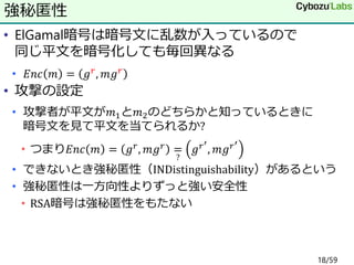 • ElGamal暗号は暗号文に乱数が入っているので
同じ平文を暗号化しても毎回異なる
• 𝐸𝑛𝑐 𝑚 = 𝑔 𝑟, 𝑚𝑔 𝑟
• 攻撃の設定
• 攻撃者が平文が𝑚1と𝑚2のどちらかと知っているときに
暗号文を見て平文を当てられるか?
• つまり𝐸𝑛𝑐 𝑚 = 𝑔 𝑟, 𝑚𝑔 𝑟 =
?
𝑔 𝑟′
, 𝑚𝑔 𝑟′
• できないとき強秘匿性（INDistinguishability）があるという
• 強秘匿性は一方向性よりずっと強い安全性
• RSA暗号は強秘匿性をもたない
強秘匿性
18/59
 