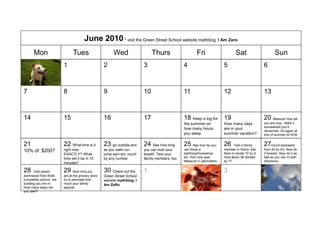 June 2010 * visit the Green Street School website mathblog: I Am Zero
      Mon                      Tues                      Wed                    Thurs                    Fri                     Sat                      Sun
31                       1                          2                      3                     4                       5                         6



7                        8                          9                      10                    11                      12                        13



14                       15                         16                     17                    18 Keep a log for 19                              20 Measure how tall
                                                                                                 the summer on           How many days             you are now. Mark it
                                                                                                                                                   somewhere you’ll
                                                                                                 how many hours          are in your
                                                                                                                                                   remember. Do again at
                                                                                                 you sleep               summer vacation?          end of summer on 8/30


21                       22 What time is it         23 go outside and      24 See how long       25 See how far you      26    Test a family       27Count backward
                         right now                  as you walk-run-       you can hold your     can throw a             member or friend: Ask     from 40 by 4’s. Now do
10% of $200?                                                                                     ball/hoop/horseshoe     them to divide 72 by 9.   it forward. Now do it as
                         EXACTLY? What              jump-spin ect, count   breath. Test your
                         time will it be in 10      by any number          family members, too   etc. from one spot.     How about 56 divided      fast as you can in both
                                                                                                 Measure in yds/meters   by 7?                     directions.
                         minutes?

28     (Get parent       29 Next time you           30 Check out the       1                     2                       3                         4
permission first) Walk   are at the grocery store   Green Street School
completely around the    try to estimate how        website mathblog: I
building you live in.    much your family           Am ZeRo
How many steps did       spends.
you take?
 