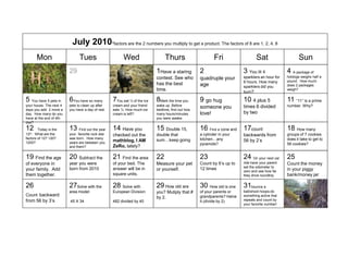 July 2010*factors are the 2 numbers you multiply to get a product. The factors of 8 are 1, 2, 4, 8
       Mon                     Tues                      Wed                    Thurs                      Fri                   Sat                    Sun
28                       29                        30                      1Have a staring         2                     3 You lit 4             4 A package of
                                                                           contest. See who                              sparklers an hour for   hotdogs weighs half a
                                                                                                   quadruple your                                pound. How much
                                                                                                                         6 hours. How many
                                                                           has the best            age                                           does 2 packages
                                                                                                                         sparklers did you
                                                                           time.                                         burn?
                                                                                                                                                 weigh?


5 You have 5 pets in     6You have so many         7You eat ½ of the ice   8Mark the time you      9 go hug              10 4 plus 5             11 “11” is a prime
your house. The next 4   pets to clean up after    cream and your friend   wake up. Before                               times 6 divided         number. Why?
days you add 2 more a    you have a day of rest.   eats ¼. How much ice    bedtime, find out how
                                                                                                   someone you
day. How many do you                               cream is left?          many hours/minutes      love!                 by two
have at the end of 4th                                                     you were awake.
day?
12      Today is the     13 Find out the year      14 Have you             15 Double 15,           16 Find a cone and 17count                    18 How many
12th. What are the       your favorite rock star   checked out the         double that             a cylinder in your    backwards from          groups of 7 cookies
factors of 12? 120?      was born. How many                                                        kitchen any                                   does it take to get to
                                                   mathblog, I AM          sum keep going                                56 by 2’s
1200?                    years are between you                                                     pyramids?                                     56 cookies?
                         and them?                 ZeRo, lately?

19 Find the age          20 Subtract the           21 Find the area        22                      23                    24 On your next car     25
of everyone in           year you were             of your bed. The        Measure your pet        Count by 6’s up to    ride have your parent   Count the money
                                                                                                                         set the odometer to
your family. Add         born from 2010            answer will be in       or yourself.            12 times                                      in your piggy
                                                                                                                         zero and see how far
them together.                                     square units.                                                         they drive roundtrip.   bank/money jar

26                       27Solve with the          28 Solve with           29 How old are          30 How old is one     31bounce a              1
                         area model:               European Division:      you? Mutiply that #     of your parents or    ball/shoot hoops-do
Count backward                                                                                     grandparents? Halve   something active that
                                                                           by 2.
from 56 by 3’s           45 X 34                   482 divided by 40                               it.(divide by 2)      repeats and count by
                                                                                                                         your favorite number!
 