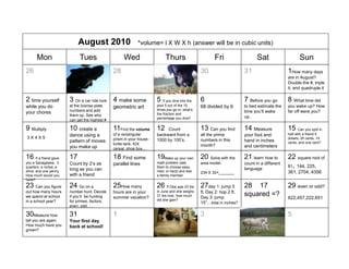August 2010                     *volume= l X W X h (answer will be in cubic units)

      Mon                    Tues                     Wed                    Thurs                       Fri                    Sat                    Sun
26                      27                      28                      29                        30                     31                     1How many days
                                                                                                                                                are in August?
                                                                                                                                                Double the #, triple
                                                                                                                                                it, and quadruple it

2 time yourself         3 On a car ride look 4 make some                5 If you dive into the    6                      7 Before you go        8 What time did
while you do            at the license plate                            pool 5 out of the 15      68 divided by 6        to bed estimate the    you wake up? How
                                                geometric art           times you go in, what’s
                        numbers and add                                                                                  time you’ll wake       far off were you?
your chores                                                             the fraction and
                        them up. See who                                                                                 up.
                                                                        percentage you dive?
                        can get the highest #

9 Multiply              10 create a             11Find the volume       12   Count                13 Can you find        14 Measure             15 Can you split in
                        dance using a           of a rectangular        backward from a           all the prime          your foot and          half with a friend 5
3X4X5                                           prism in your house -                                                                           dollars, 25 cents, 10
                        pattern of moves                                1000 by 100’s.            numbers in this        hand in inches
                                                turtle tank, KIX                                                                                cents, and one cent?
                        you make up                                                               month?                 and centimeters
                                                cereal, shoe box

16 If a friend gave     17                      18 Find some            19Make up your own 20 Solve with the             21 learn how to        22 square root of
you a Sacagawea, 2      Count by 2’s as         parallel lines          math problem (ask         area model:            count in a different
quarters, a nickel, a                                                   them to choose easy,                                                    81, 144, 225,
                        long as you can                                                                                  language
dime, and one penny.                                                    med. or hard) and test    234 X 32=_______                              361, 2704, 4356
How much would you      with a friend                                   a family member.
have?
23 Can you figure       24 Go on a              25How many              26 If Oba was 23 lbs 27day 1: jump 5             28 17                  29 even or odd?
out how many hours      number hunt. Decide     hours are in your       in June and she weighs    ft. Day 2: hop 2 ft.
we spend at school      if you’ll be hunting    summer vacation?        31 lbs now, how much
                                                                                                  Day 3: jump
                                                                                                                         squared =?             622,457,222,651
in a school year?       for primes, factors,                            did she gain?
                                                                                                  15” total in inches?
                        even, odd

30Measure how           31                      1                       2                         3                      4                      5
tall you are again.     Your first day
How much have you       back at school!
grown?
 