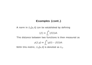 Examples (cont.)
A norm in L1[a, b] can be established by defining
kfk =
Z b
a
|f(t)|dt.
The distance between two function...