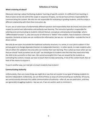 9
Reflections on Tutoring
What is tutoring all about?
Obviously tutoring is about facilitating students’ learning of specific content. It is different from teaching in
that as tutors we do not control the scope or sequence of topics, nor do we have primary responsibility for
communicating the content. We also are not responsible for evaluating or grading students, and thus enjoy a
different relationship with them than instructors do.
In sum, we as tutors have a fundamentally different position and responsibility than do (most) instructors with
respect to control over information and authority over learning. The instructor typically is responsible for
selecting and communicating to students relevant factual, conceptual, and procedural knowledge: what a
“differentiable function” is, why one source of reference is “better” than another, how to balance a chemical
equation. Certainly as tutors we can reinforce this information, but we are—or should be—outside the line of
direct control.
Not only do we tutors lie outside the traditional authority structure; in a sense, it is our job to subvert it! Our
primary goal is to change dependent learners to independent learners—in other words, to make students who
rely on others for validation into ones who can monitor their own learning. This is what we mean when we say
that we should “work ourselves out of a job”: we should give to students who feel that they need extra help
the skills to be successful on their own. We cannot accomplish this if we are viewed by the students as
controlling the content; instead, we have to teach them to take ownership, if not of the content itself, then at
least of the means to acquire it.
To put it another way, our real job is to teach students how to learn!
Communicating Authority
Unfortunately, there are many things we might do or say that act counter to our goal of helping students to
become independent. Collectively, we can think of these as ways of communicating our authority. Of course,
we cannot entirely eliminate this subtle communication of authority—after all, we are paid tutors, and they
are (generally) struggling students—but we can, if we are careful, work to minimize it.
 