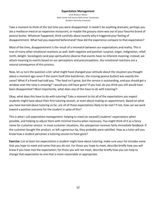12
Expectation Management
Jered Wasburn-Moses
Math Center and Success Skills Center Coordinator
Northern Kentucky University
Take a moment to think of the last time you were disappointed. It needn’t be anything dramatic; perhaps you
ate a mediocre meal at an expensive restaurant, or maybe the grocery store was out of your favorite brand of
peanut butter. Whatever happened, think carefully about exactly why it triggered your feeling of
disappointment. What had you expected beforehand? How did the experience compare to that expectation?
Most of the time, disappointment is the result of a mismatch between our expectations and reality. This is
true of many other emotional reactions as well, both negative and positive: surprise, anger, indignation, relief,
mirth, delight. Sociologists (and pop-spiritualists) observe that events have no inherent meaning; instead, we
attach meaning to events based on our perceptions and preconceptions. Our emotional reactions are a
natural consequence of this process.
Now, let us turn the question a bit: what might have changed your attitude about the situation you thought
about a moment ago–even if the event itself (the bad dinner, the missing peanut butter) was exactly the
same? What if a friend had told you, “The food isn’t great, but the service is outstanding, and you should get a
window seat–the view is amazing!”–would you still have gone? If you had, do you think you still would have
been disappointed? Most importantly, what does any of this have to do with tutoring?!
Okay, what does this have to do with tutoring? Take a moment to list all of the expectations you expect
students might have about their first tutoring session, or even about making an appointment. Based on what
you have learned about tutoring so far, are all of those expectations likely to be met? If not, how can we work
toward a positive outcome for the student in spite of this?
This is what I call expectation management: helping to meet (or exceed!) students’ expectations when
possible, and helping to adjust them with minimal trauma when necessary. You might think of it as a fancy
name for customer service. In most customer situations, the salesperson receives fairly immediate feedback: if
the customer bought the product, or left a generous tip, they probably were satisfied. How as a tutor will you
know how a student perceives a tutoring session to have gone?
Exercise: List at least ten expectations a student might have about tutoring; make sure your list includes some
that you hope to meet and some that you do not. For those you hope to meet, describe briefly how you will
know if you have met the expectation; for those you will not meet, describe briefly how you can help to
change that expectation to one that is more reasonable or appropriate.
 