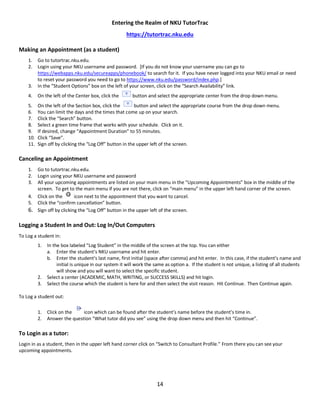 14
Entering the Realm of NKU TutorTrac
https://tutortrac.nku.edu
Making an Appointment (as a student)
1. Go to tutortrac.nku.edu.
2. Login using your NKU username and password. [If you do not know your username you can go to
https://webapps.nku.edu/secureapps/phonebook/ to search for it. If you have never logged into your NKU email or need
to reset your password you need to go to https://www.nku.edu/password/index.php.]
3. In the “Student Options” box on the left of your screen, click on the “Search Availability” link.
4. On the left of the Center box, click the button and select the appropriate center from the drop down menu.
5. On the left of the Section box, click the button and select the appropriate course from the drop down menu.
6. You can limit the days and the times that come up on your search.
7. Click the “Search” button.
8. Select a green time frame that works with your schedule. Click on it.
9. If desired, change “Appointment Duration” to 55 minutes.
10. Click “Save”.
11. Sign off by clicking the “Log Off” button in the upper left of the screen.
Canceling an Appointment
1. Go to tutortrac.nku.edu.
2. Login using your NKU username and password
3. All your upcoming appointments are listed on your main menu in the “Upcoming Appointments” box in the middle of the
screen. To get to the main menu if you are not there, click on “main menu” in the upper left hand corner of the screen.
4. Click on the icon next to the appointment that you want to cancel.
5. Click the “confirm cancellation” button.
6. Sign off by clicking the “Log Off” button in the upper left of the screen.
Logging a Student In and Out: Log In/Out Computers
To Log a student in:
1. In the box labeled “Log Student” in the middle of the screen at the top. You can either
a. Enter the student’s NKU username and hit enter.
b. Enter the student’s last name, first initial (space after comma) and hit enter. In this case, if the student’s name and
initial is unique in our system it will work the same as option a. If the student is not unique, a listing of all students
will show and you will want to select the specific student.
2. Select a center (ACADEMIC, MATH, WRITING, or SUCCESS SKILLS) and hit login.
3. Select the course which the student is here for and then select the visit reason. Hit Continue. Then Continue again.
To Log a student out:
1. Click on the icon which can be found after the student’s name before the student’s time in.
2. Answer the question “What tutor did you see” using the drop down menu and then hit “Continue”.
To Login as a tutor:
Login in as a student, then in the upper left hand corner click on “Switch to Consultant Profile.” From there you can see your
upcoming appointments.
 