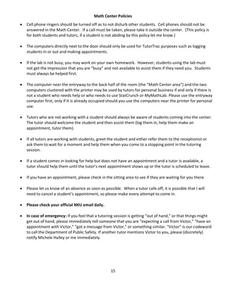 15
Math Center Policies
 Cell phone ringers should be turned off as to not disturb other students. Cell phones should not be
answered in the Math Center. If a call must be taken, please take it outside the center. (This policy is
for both students and tutors, if a student is not abiding by this policy let me know.)
 The computers directly next to the door should only be used for TutorTrac purposes such as logging
students in or out and making appointments.
 If the lab is not busy, you may work on your own homework. However, students using the lab must
not get the impression that you are “busy” and not available to assist them if they need you. Students
must always be helped first.
 The computer near the entryway to the back half of the room (the “Math Center area”) and the two
computers clustered with the printer may be used by tutors for personal business if and only if there is
not a student who needs help or who needs to use StatCrunch or MyMathLab. Please use the entryway
computer first; only if it is already occupied should you use the computers near the printer for personal
use.
 Tutors who are not working with a student should always be aware of students coming into the center.
The tutor should welcome the student and then assist them (log them in, help them make an
appointment, tutor them).
 If all tutors are working with students, greet the student and either refer them to the receptionist or
ask them to wait for a moment and help them when you come to a stopping point in the tutoring
session.
 If a student comes in looking for help but does not have an appointment and a tutor is available, a
tutor should help them until the tutor’s next appointment shows up or the tutor is scheduled to leave.
 If you have an appointment, please check in the sitting area to see if they are waiting for you there.
 Please let us know of an absence as soon as possible. When a tutor calls off, it is possible that I will
need to cancel a student’s appointment, so please make every attempt to come in.
 Please check your official NKU email daily.
 In case of emergency: If you feel that a tutoring session is getting “out of hand,” or that things might
get out of hand, please immediately tell someone that you are “expecting a call from Victor,” “have an
appointment with Victor,” “got a message from Victor,” or something similar. “Victor” is our codeword
to call the Department of Public Safety. If another tutor mentions Victor to you, please (discretely)
notify Michele Halley or me immediately.
 