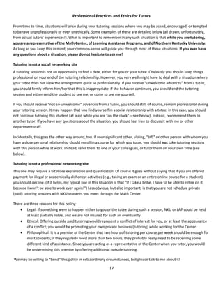 17
Professional Practices and Ethics for Tutors
From time to time, situations will arise during your tutoring sessions where you may be asked, encouraged, or tempted
to behave unprofessionally or even unethically. Some examples of these are detailed below (all drawn, unfortunately,
from actual tutors’ experiences!). What is important to remember in any such situation is that while you are tutoring,
you are a representative of the Math Center, of Learning Assistance Programs, and of Northern Kentucky University.
As long as you keep this in mind, your common-sense will guide you through most of these situations. If you ever have
any questions about a situation, please do not hesitate to ask me!
Tutoring is not a social networking site
A tutoring session is not an opportunity to find a date, either for you or your tutee. Obviously you should keep things
professional on your end of the tutoring relationship. However, you very well might have to deal with a situation where
your tutee does not view the arrangement quite so professionally. If you receive “unwelcome advances” from a tutee,
you should firmly inform him/her that this is inappropriate; if the behavior continues, you should end the tutoring
session and either send the student to see me, or come to see me yourself.
If you should receive “not-so-unwelcome” advances from a tutee, you should still, of course, remain professional during
your tutoring session. It may happen that you find yourself in a social relationship with a tutee; in this case, you should
not continue tutoring this student (at least while you are “on the clock”—see below). Instead, recommend them to
another tutor. If you have any questions about the situation, you should feel free to discuss it with me or other
department staff.
Incidentally, this goes the other way around, too. If your significant other, sibling, “bff,” or other person with whom you
have a close personal relationship should enroll in a course for which you tutor, you should not take tutoring sessions
with this person while at work. Instead, refer them to one of your colleagues, or tutor them on your own time (see
below).
Tutoring is not a professional networking site
This one may require a bit more explanation and qualification. Of course it goes without saying that if you are offered
payment for illegal or academically dishonest activities (e.g., taking an exam or an entire online course for a student),
you should decline. (If it helps, my typical line in this situation is that “If I take a bribe, I have to be able to retire on it,
because I won’t be able to work ever again!”) Less obvious, but also important, is that you are not schedule private
(paid) tutoring sessions with NKU students you meet through the Math Center.
There are three reasons for this policy:
 Legal: If something were to happen either to you or the tutee during such a session, NKU or LAP could be held
at least partially liable, and we are not insured for such an eventuality.
 Ethical: Offering outside paid tutoring would represent a conflict of interest for you, or at least the appearance
of a conflict; you would be promoting your own private business (tutoring) while working for the Center.
 Philosophical: It is a premise of the Center that two hours of tutoring per course per week should be enough for
most students; if they regularly need more than two hours, they probably really need to be receiving some
different kind of assistance. Since you are acting as a representative of the Center when you tutor, you would
be undermining this premise by offering additional outside tutoring.
We may be willing to “bend” this policy in extraordinary circumstances, but please talk to me about it!
 