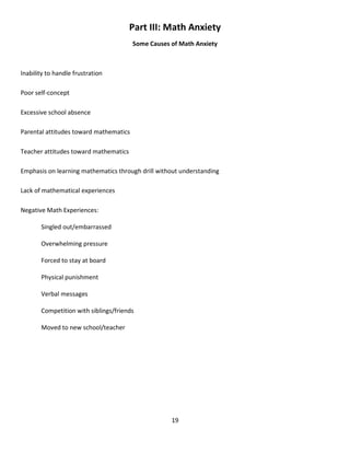 19
Part III: Math Anxiety
Some Causes of Math Anxiety
Inability to handle frustration
Poor self-concept
Excessive school absence
Parental attitudes toward mathematics
Teacher attitudes toward mathematics
Emphasis on learning mathematics through drill without understanding
Lack of mathematical experiences
Negative Math Experiences:
Singled out/embarrassed
Overwhelming pressure
Forced to stay at board
Physical punishment
Verbal messages
Competition with siblings/friends
Moved to new school/teacher
 