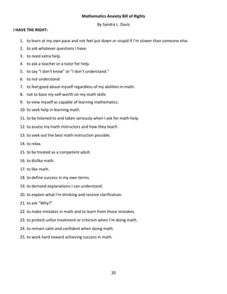 20
Mathematics Anxiety Bill of Rights
By Sandra L. Davis
I HAVE THE RIGHT:
1. to learn at my own pace and not feel put down or stupid if I’m slower than someone else.
2. to ask whatever questions I have.
3. to need extra help.
4. to ask a teacher or a tutor for help.
5. to say “I don’t know” or “I don’t understand.”
6. to not understand.
7. to feel good about myself regardless of my abilities in math.
8. not to base my self-worth on my math skills
9. to view myself as capable of learning mathematics.
10. to seek help in learning math.
11. to be listened to and taken seriously when I ask for math help.
12. to assess my math instructors and how they teach.
13. to seek out the best math instruction possible.
14. to relax.
15. to be treated as a competent adult.
16. to dislike math.
17. to like math.
18. to define success in my own terms.
19. to demand explanations I can understand.
20. to explain what I’m thinking and receive clarification.
21. to ask “Why?”
22. to make mistakes in math and to learn from those mistakes.
23. to protest unfair treatment or criticism when I’m doing math.
24. to remain calm and confident when doing math.
25. to work hard toward achieving success in math.
 