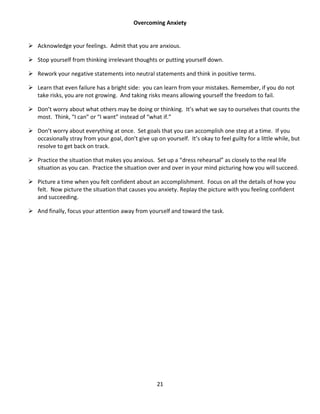21
Overcoming Anxiety
 Acknowledge your feelings. Admit that you are anxious.
 Stop yourself from thinking irrelevant thoughts or putting yourself down.
 Rework your negative statements into neutral statements and think in positive terms.
 Learn that even failure has a bright side: you can learn from your mistakes. Remember, if you do not
take risks, you are not growing. And taking risks means allowing yourself the freedom to fail.
 Don’t worry about what others may be doing or thinking. It’s what we say to ourselves that counts the
most. Think, “I can” or “I want” instead of “what if.”
 Don’t worry about everything at once. Set goals that you can accomplish one step at a time. If you
occasionally stray from your goal, don’t give up on yourself. It’s okay to feel guilty for a little while, but
resolve to get back on track.
 Practice the situation that makes you anxious. Set up a “dress rehearsal” as closely to the real life
situation as you can. Practice the situation over and over in your mind picturing how you will succeed.
 Picture a time when you felt confident about an accomplishment. Focus on all the details of how you
felt. Now picture the situation that causes you anxiety. Replay the picture with you feeling confident
and succeeding.
 And finally, focus your attention away from yourself and toward the task.
 