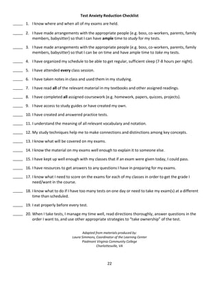 22
Test Anxiety Reduction Checklist
_____ 1. I know where and when all of my exams are held.
_____ 2. I have made arrangements with the appropriate people (e.g. boss, co-workers, parents, family
members, babysitter) so that I can have ample time to study for my tests.
_____ 3. I have made arrangements with the appropriate people (e.g. boss, co-workers, parents, family
members, babysitter) so that I can be on time and have ample time to take my tests.
_____ 4. I have organized my schedule to be able to get regular, sufficient sleep (7-8 hours per night).
_____ 5. I have attended every class session.
_____ 6. I have taken notes in class and used them in my studying.
_____ 7. I have read all of the relevant material in my textbooks and other assigned readings.
_____ 8. I have completed all assigned coursework (e.g. homework, papers, quizzes, projects).
_____ 9. I have access to study guides or have created my own.
_____ 10. I have created and answered practice tests.
_____ 11. I understand the meaning of all relevant vocabulary and notation.
_____ 12. My study techniques help me to make connections and distinctions among key concepts.
_____ 13. I know what will be covered on my exams.
_____ 14. I know the material on my exams well enough to explain it to someone else.
_____ 15. I have kept up well enough with my classes that if an exam were given today, I could pass.
_____ 16. I have resources to get answers to any questions I have in preparing for my exams.
_____ 17. I know what I need to score on the exams for each of my classes in order to get the grade I
need/want in the course.
_____ 18. I know what to do if I have too many tests on one day or need to take my exam(s) at a different
time than scheduled.
_____ 19. I eat properly before every test.
_____ 20. When I take tests, I manage my time well, read directions thoroughly, answer questions in the
order I want to, and use other appropriate strategies to “take ownership” of the test.
Adapted from materials produced by:
Laura Simmons, Coordinator of the Learning Center
Piedmont Virginia Community College
Charlottesville, VA
 
