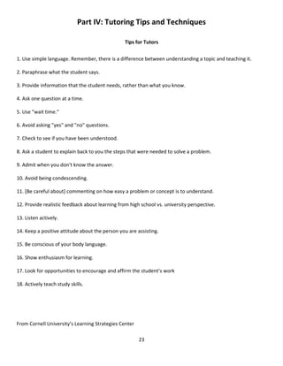 23
Part IV: Tutoring Tips and Techniques
Tips for Tutors
1. Use simple language. Remember, there is a difference between understanding a topic and teaching it.
2. Paraphrase what the student says.
3. Provide information that the student needs, rather than what you know.
4. Ask one question at a time.
5. Use "wait time."
6. Avoid asking "yes" and "no" questions.
7. Check to see if you have been understood.
8. Ask a student to explain back to you the steps that were needed to solve a problem.
9. Admit when you don't know the answer.
10. Avoid being condescending.
11. [Be careful about] commenting on how easy a problem or concept is to understand.
12. Provide realistic feedback about learning from high school vs. university perspective.
13. Listen actively.
14. Keep a positive attitude about the person you are assisting.
15. Be conscious of your body language.
16. Show enthusiasm for learning.
17. Look for opportunities to encourage and affirm the student’s work
18. Actively teach study skills.
From Cornell University’s Learning Strategies Center
 