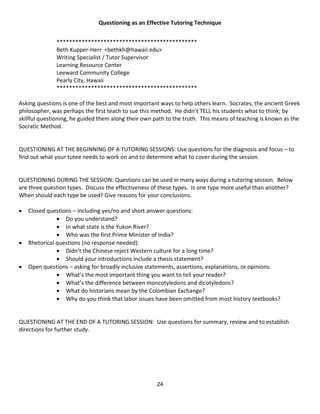 24
Questioning as an Effective Tutoring Technique
*********************************************
Beth Kupper-Herr <bethkh@hawaii.edu>
Writing Specialist / Tutor Supervisor
Learning Resource Center
Leeward Community College
Pearly City, Hawaii
*********************************************
Asking questions is one of the best and most important ways to help others learn. Socrates, the ancient Greek
philosopher, was perhaps the first teach to sue this method. He didn’t TELL his students what to think; by
skillful questioning, he guided them along their own path to the truth. This means of teaching is known as the
Socratic Method.
QUESTIONING AT THE BEGINNING OF A TUTORING SESSIONS: Use questions for the diagnosis and focus – to
find out what your tutee needs to work on and to determine what to cover during the session.
QUESTIONING DURING THE SESSION: Questions can be used in many ways during a tutoring session. Below
are three question types. Discuss the effectiveness of these types. Is one type more useful than another?
When should each type be used? Give reasons for your conclusions.
 Closed questions – including yes/no and short answer questions:
 Do you understand?
 In what state is the Yukon River?
 Who was the first Prime Minister of India?
 Rhetorical questions (no response needed):
 Didn’t the Chinese reject Western culture for a long time?
 Should your introductions include a thesis statement?
 Open questions – asking for broadly inclusive statements, assertions, explanations, or opinions:
 What’s the most important thing you want to tell your reader?
 What’s the difference between moncotyledons and dicotyledons?
 What do historians mean by the Colombian Exchange?
 Why do you think that labor issues have been omitted from most history textbooks?
QUESTIONING AT THE END OF A TUTORING SESSION: Use questions for summary, review and to establish
directions for further study.
 