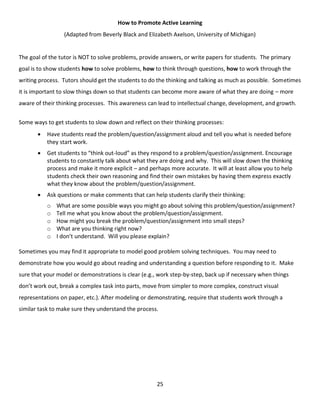 25
How to Promote Active Learning
(Adapted from Beverly Black and Elizabeth Axelson, University of Michigan)
The goal of the tutor is NOT to solve problems, provide answers, or write papers for students. The primary
goal is to show students how to solve problems, how to think through questions, how to work through the
writing process. Tutors should get the students to do the thinking and talking as much as possible. Sometimes
it is important to slow things down so that students can become more aware of what they are doing – more
aware of their thinking processes. This awareness can lead to intellectual change, development, and growth.
Some ways to get students to slow down and reflect on their thinking processes:
 Have students read the problem/question/assignment aloud and tell you what is needed before
they start work.
 Get students to “think out-loud” as they respond to a problem/question/assignment. Encourage
students to constantly talk about what they are doing and why. This will slow down the thinking
process and make it more explicit – and perhaps more accurate. It will at least allow you to help
students check their own reasoning and find their own mistakes by having them express exactly
what they know about the problem/question/assignment.
 Ask questions or make comments that can help students clarify their thinking:
o What are some possible ways you might go about solving this problem/question/assignment?
o Tell me what you know about the problem/question/assignment.
o How might you break the problem/question/assignment into small steps?
o What are you thinking right now?
o I don’t understand. Will you please explain?
Sometimes you may find it appropriate to model good problem solving techniques. You may need to
demonstrate how you would go about reading and understanding a question before responding to it. Make
sure that your model or demonstrations is clear (e.g., work step-by-step, back up if necessary when things
don’t work out, break a complex task into parts, move from simpler to more complex, construct visual
representations on paper, etc.). After modeling or demonstrating, require that students work through a
similar task to make sure they understand the process.
 