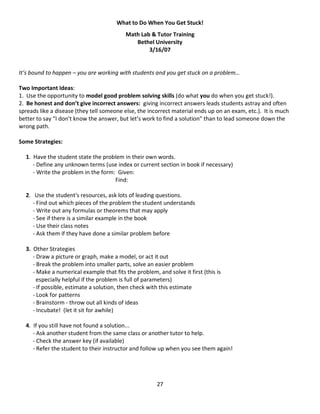27
What to Do When You Get Stuck!
Math Lab & Tutor Training
Bethel University
3/16/07
It’s bound to happen – you are working with students and you get stuck on a problem…
Two Important Ideas:
1. Use the opportunity to model good problem solving skills (do what you do when you get stuck!).
2. Be honest and don’t give incorrect answers: giving incorrect answers leads students astray and often
spreads like a disease (they tell someone else, the incorrect material ends up on an exam, etc.). It is much
better to say “I don’t know the answer, but let’s work to find a solution” than to lead someone down the
wrong path.
Some Strategies:
1. Have the student state the problem in their own words.
- Define any unknown terms (use index or current section in book if necessary)
- Write the problem in the form: Given:
Find:
2. Use the student's resources, ask lots of leading questions.
- Find out which pieces of the problem the student understands
- Write out any formulas or theorems that may apply
- See if there is a similar example in the book
- Use their class notes
- Ask them if they have done a similar problem before
3. Other Strategies
- Draw a picture or graph, make a model, or act it out
- Break the problem into smaller parts, solve an easier problem
- Make a numerical example that fits the problem, and solve it first (this is
especially helpful if the problem is full of parameters)
- If possible, estimate a solution, then check with this estimate
- Look for patterns
- Brainstorm - throw out all kinds of ideas
- Incubate! (let it sit for awhile)
4. If you still have not found a solution...
- Ask another student from the same class or another tutor to help.
- Check the answer key (if available)
- Refer the student to their instructor and follow up when you see them again!
 