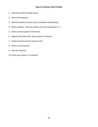 28
Steps for Solving a Word Problem
1. Read the problem through quickly.
2. Pick out the question.
3. Read the problem until you have a complete understanding.
4. Define variables. Don’t be afraid to stray from the popular “x”.
5. Write out the important information.
6. Organize the information. Draw a picture if relevant.
7. Collect any formulas that may be useful.
8. Write out the equation.
9. Solve the equation.
10. Check your solution. Is it realistic?
 