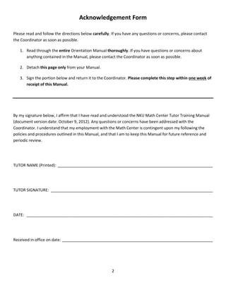 2
Acknowledgement Form
Please read and follow the directions below carefully. If you have any questions or concerns, please contact
the Coordinator as soon as possible.
1. Read through the entire Orientation Manual thoroughly. If you have questions or concerns about
anything contained in the Manual, please contact the Coordinator as soon as possible.
2. Detach this page only from your Manual.
3. Sign the portion below and return it to the Coordinator. Please complete this step within one week of
receipt of this Manual.
By my signature below, I affirm that I have read and understood the NKU Math Center Tutor Training Manual
(document version date: October 9, 2012). Any questions or concerns have been addressed with the
Coordinator. I understand that my employment with the Math Center is contingent upon my following the
policies and procedures outlined in this Manual, and that I am to keep this Manual for future reference and
periodic review.
TUTOR NAME (Printed): ______________________________________________________________________
TUTOR SIGNATURE: _________________________________________________________________________
DATE: ____________________________________________________________________________________
Received in office on date: ____________________________________________________________________
 