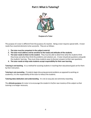 4
Part I: What is Tutoring?
Purpose of a Tutor
The purpose of a tutor is different from the purpose of a teacher. Being a tutor requires special skills. A tutor
needs four essential elements to be successful. They are as follows:
1. The tutor must be competent in the subject material.
2. The tutor must address and be sensitive to the needs and attitudes of the students.
3. The tutor needs to listen to the student. They must be able to determine what the students think
they know and what they think the problems and solutions are. A tutor should ask questions and guide
the students’ learning. They must show students ways to discover answers to their own questions.
4. The tutor needs to help make students accept responsibility for their own learning.
Tutoring is not teaching. It is a method for assisting students in reaching their educational goals set for them
by their instructors.
Tutoring is not counseling. If students begin discussing personal problems as opposed to working on
academics, it is the responsibility of the tutor to refocus the students.
Tutoring takes dedication and understanding. It is not an easy job, but extremely rewarding.
The ultimate purpose of a tutor is to encourage the student in his/her own mastery of the subject so that
tutoring is no longer necessary.
 