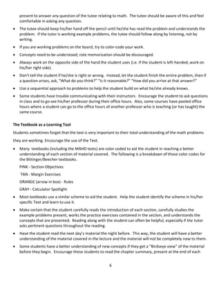 6
present to answer any question of the tutee relating to math. The tutee should be aware of this and feel
comfortable in asking any question.
 The tutee should keep his/her hand off the pencil until he/she has read the problem and understands the
problem. If the tutor is working example problems, the tutee should follow along by listening, not by
writing.
 If you are working problems on the board, try to color-code your work.
 Concepts need to be understood; rote memorization should be discouraged.
 Always work on the opposite side of the hand the student uses (i.e. if the student is left-handed, work on
his/her right side).
 Don’t tell the student if he/she is right or wrong. Instead, let the student finish the entire problem, then if
a question arises, ask, “What do you think?” “Is it reasonable?” “How did you arrive at that answer?”
 Use a sequential approach to problems to help the student build on what he/she already knows.
 Some students have trouble communicating with their instructors. Encourage the student to ask questions
in class and to go see his/her professor during their office hours. Also, some courses have pooled office
hours where a student can go to the office hours of another professor who is teaching (or has taught) the
same course.
The Textbook as a Learning Tool
Students sometimes forget that the text is very important to their total understanding of the math problems
they are working. Encourage the use of the Text.
 Many textbooks (including the MAHD texts) are color coded to aid the student in reaching a better
understanding of each section of material covered. The following is a breakdown of those color codes for
the Bittinger/Beecher textbooks.
PINK - Section Objectives
TAN - Margin Exercises
ORANGE (arrow in box) - Rules
GRAY - Calculator Spotlight
 Most textbooks use a similar scheme to aid the student. Help the student identify the scheme in his/her
specific Text and learn to use it.
 Make certain that the student carefully reads the introduction of each section, carefully studies the
example problems present, works the practice exercises contained in the section, and understands the
concepts that are presented. Reading along with the student can often be helpful, especially if the tutor
asks pertinent questions throughout the reading.
 Have the student read the next day’s material the night before. This way, the student will have a better
understanding of the material covered in the lecture and the material will not be completely new to them.
 Some students have a better understanding of new concepts if they get a “Birdseye view” of the material
before they begin. Encourage these students to read the chapter summary, present at the end of each
 