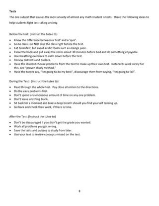 8
Tests
The one subject that causes the most anxiety of almost any math student is tests. Share the following ideas to
help students fight test-taking anxiety.
Before the test: (Instruct the tutee to)
 Know the difference between a ‘test’ and a ‘quiz’.
 Go to class--Do NOT skip the class right before the test.
 Eat breakfast, but avoid acidic foods such as orange juice.
 Close the book and put away the notes about 30 minutes before bed and do something enjoyable.
 Use breathing exercises to calm down before the test.
 Review old tests and quizzes.
 Have the student choose problems from the text to make up their own test. Notecards work nicely for
this, see “proven study method.”
 Have the tutees say, “I’m going to do my best”, discourage them from saying, “I’m going to fail”.
During the Test: (Instruct the tutee to)
 Read through the whole test. Pay close attention to the directions.
 Do the easy problems first.
 Don’t spend any enormous amount of time on any one problem.
 Don’t leave anything blank.
 Sit back for a moment and take a deep breath should you find yourself tensing up.
 Go back and check their work, if there is time.
After the Test: (Instruct the tutee to)
 Don’t be discouraged if you didn’t get the grade you wanted.
 Work all problems you got wrong.
 Save the tests and quizzes to study from later.
 Use your text to review concepts missed on the test.
 