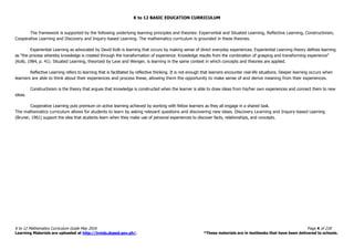 K to 12 BASIC EDUCATION CURRICULUM
K to 12 Mathematics Curriculum Guide May 2016 Page 4 of 218
Learning Materials are uploaded at http://lrmds.deped.gov.ph/. *These materials are in textbooks that have been delivered to schools.
The framework is supported by the following underlying learning principles and theories: Experiential and Situated Learning, Reflective Learning, Constructivism,
Cooperative Learning and Discovery and Inquiry-based Learning. The mathematics curriculum is grounded in these theories.
Experiential Learning as advocated by David Kolb is learning that occurs by making sense of direct everyday experiences. Experiential Learning theory defines learning
as "the process whereby knowledge is created through the transformation of experience. Knowledge results from the combination of grasping and transforming experience"
(Kolb, 1984, p. 41). Situated Learning, theorized by Lave and Wenger, is learning in the same context in which concepts and theories are applied.
Reflective Learning refers to learning that is facilitated by reflective thinking. It is not enough that learners encounter real-life situations. Deeper learning occurs when
learners are able to think about their experiences and process these, allowing them the opportunity to make sense of and derive meaning from their experiences.
Constructivism is the theory that argues that knowledge is constructed when the learner is able to draw ideas from his/her own experiences and connect them to new
ideas.
Cooperative Learning puts premium on active learning achieved by working with fellow learners as they all engage in a shared task.
The mathematics curriculum allows for students to learn by asking relevant questions and discovering new ideas. Discovery Learning and Inquiry-based Learning
(Bruner, 1961) support the idea that students learn when they make use of personal experiences to discover facts, relationships, and concepts.
 