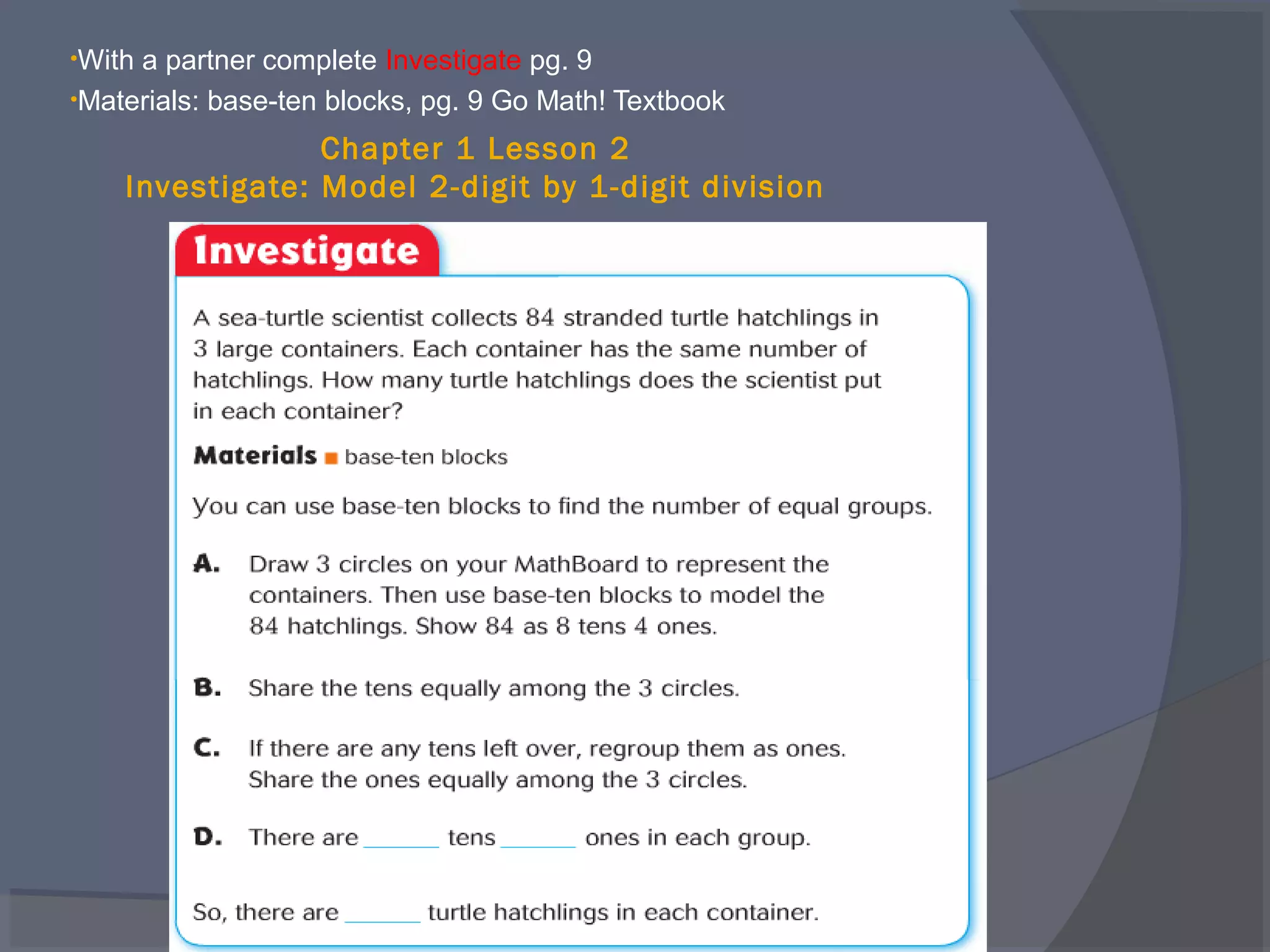 •Witha partner complete Investigate pg. 9
•Materials: base-ten blocks, pg. 9 Go Math! Textbook

                 Chapter 1 Lesson 2
    Investigate: Model 2-digit by 1-digit division
 