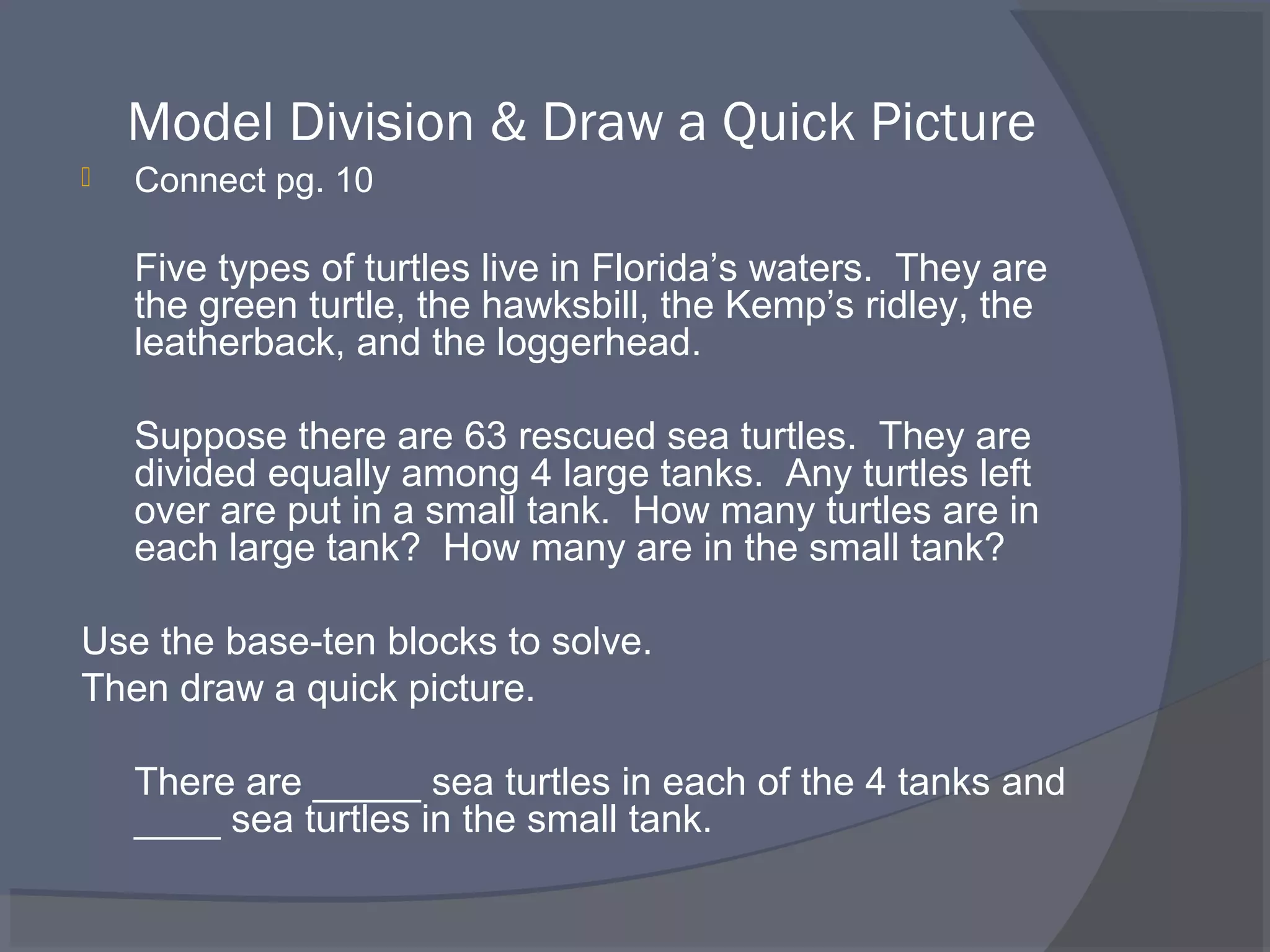 Model Division & Draw a Quick Picture
   Connect pg. 10

    Five types of turtles live in Florida’s waters. They are
    the green turtle, the hawksbill, the Kemp’s ridley, the
    leatherback, and the loggerhead.

    Suppose there are 63 rescued sea turtles. They are
    divided equally among 4 large tanks. Any turtles left
    over are put in a small tank. How many turtles are in
    each large tank? How many are in the small tank?

Use the base-ten blocks to solve.
Then draw a quick picture.

    There are _____ sea turtles in each of the 4 tanks and
    ____ sea turtles in the small tank.
 