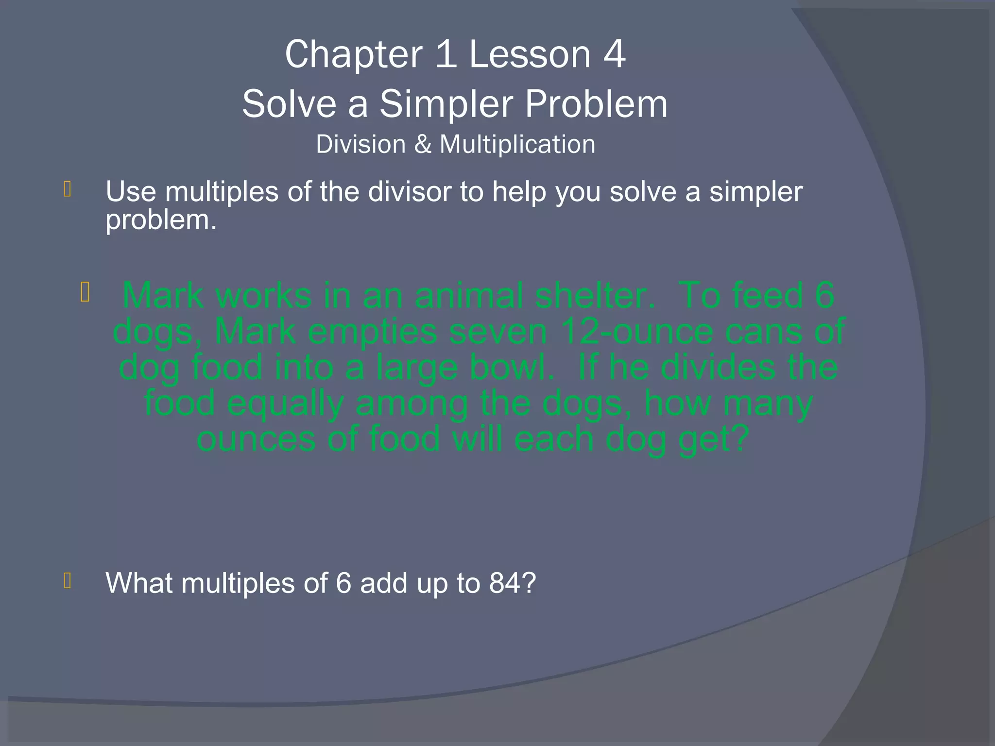 Chapter 1 Lesson 4
                   Solve a Simpler Problem
                        Division & Multiplication
       Use multiples of the divisor to help you solve a simpler
        problem.

       Mark works in an animal shelter. To feed 6
        dogs, Mark empties seven 12-ounce cans of
        dog food into a large bowl. If he divides the
          food equally among the dogs, how many
             ounces of food will each dog get?


       What multiples of 6 add up to 84?
 