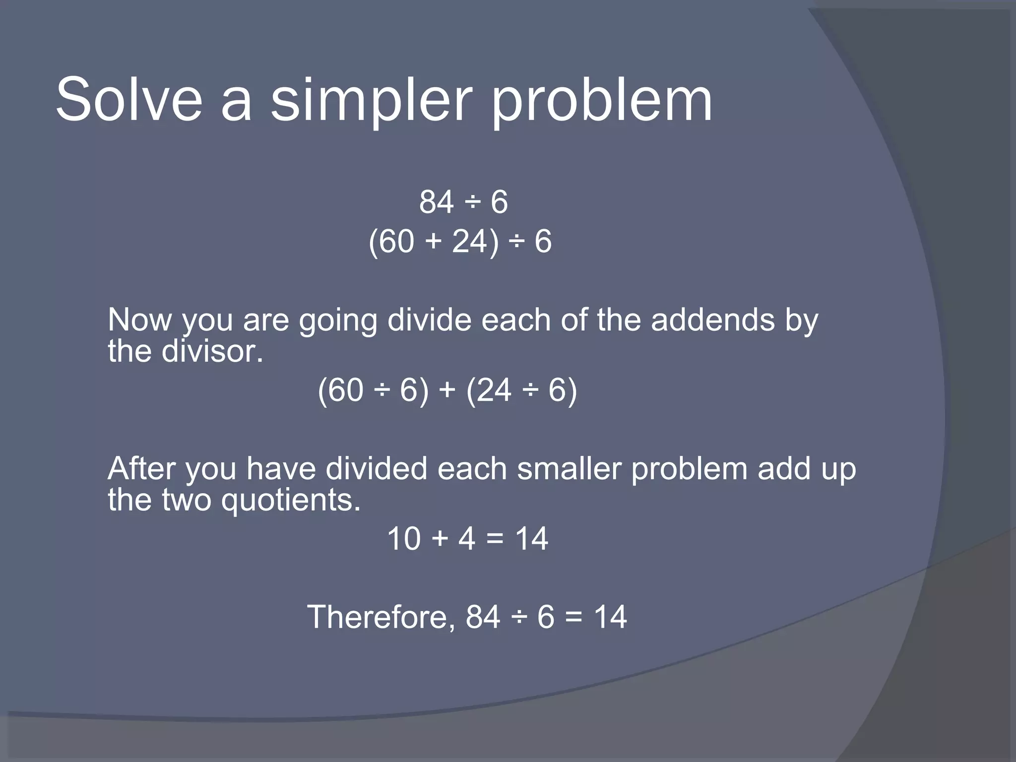 Solve a simpler problem
                     84 ÷ 6
                  (60 + 24) ÷ 6

 Now you are going divide each of the addends by
 the divisor.
              (60 ÷ 6) + (24 ÷ 6)

 After you have divided each smaller problem add up
 the two quotients.
                     10 + 4 = 14

              Therefore, 84 ÷ 6 = 14
 