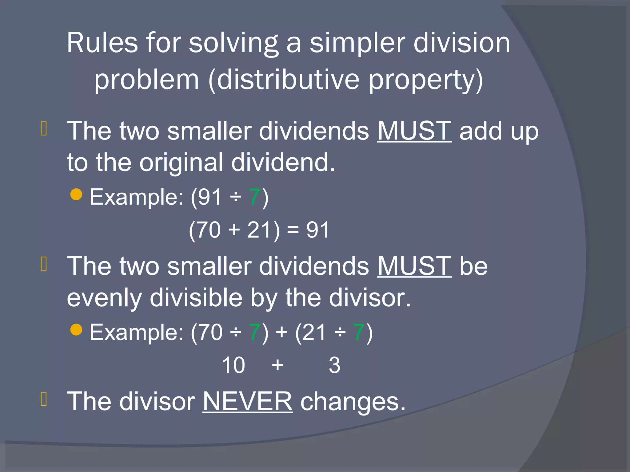Rules for solving a simpler division
      problem (distributive property)
   The two smaller dividends MUST add up
    to the original dividend.
    Example: (91 ÷ 7)
               (70 + 21) = 91
   The two smaller dividends MUST be
    evenly divisible by the divisor.
    Example: (70 ÷ 7) + (21 ÷ 7)
                  10     +   3
   The divisor NEVER changes.
 