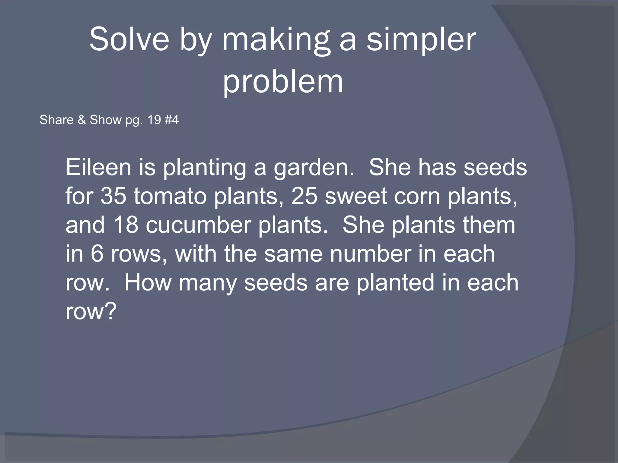Solve by making a simpler
                problem
Share & Show pg. 19 #4


    Eileen is planting a garden. She has seeds
    for 35 tomato plants, 25 sweet corn plants,
    and 18 cucumber plants. She plants them
    in 6 rows, with the same number in each
    row. How many seeds are planted in each
    row?
 