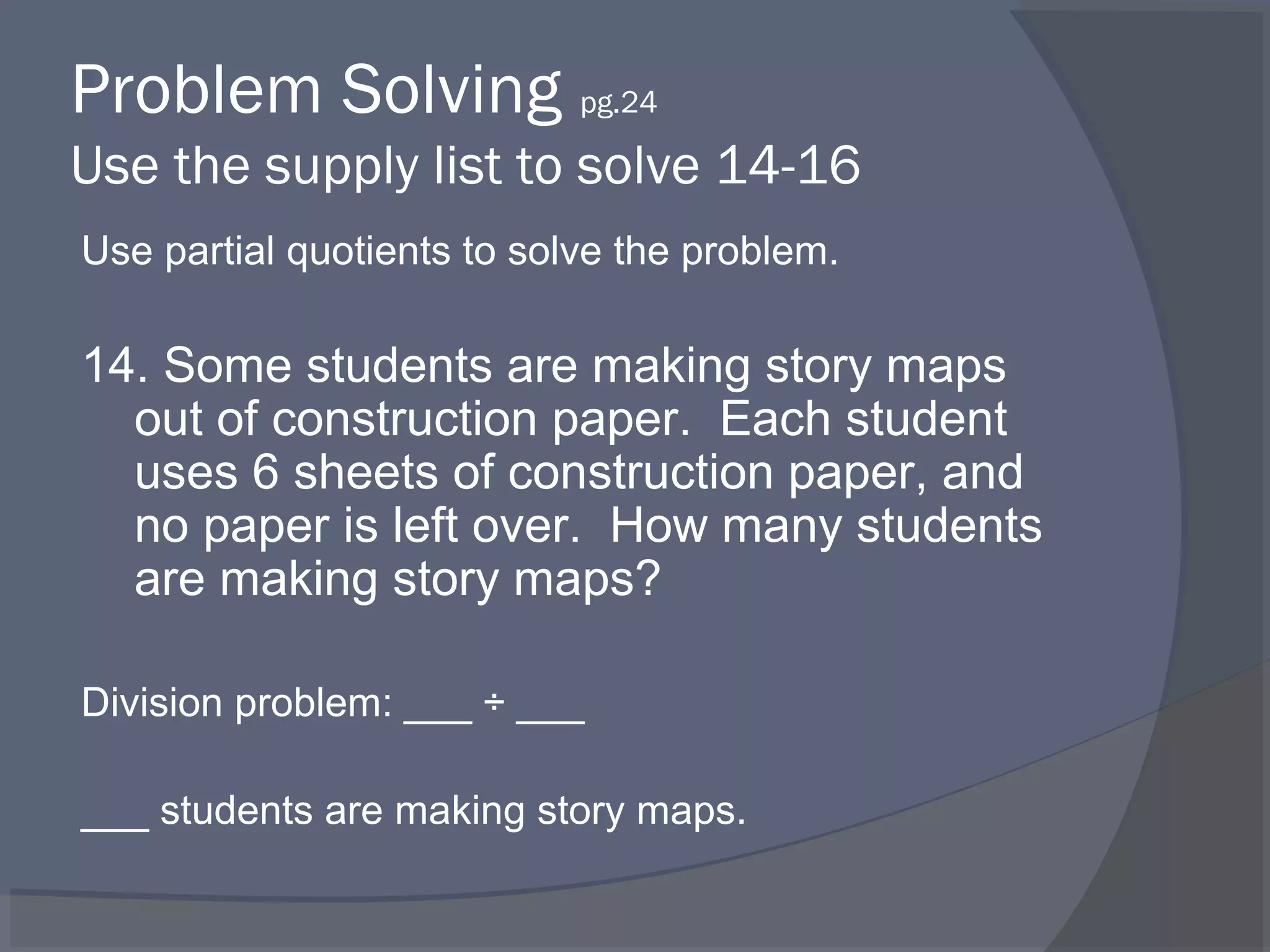 Problem Solving pg.24
Use the supply list to solve 14-16
Use partial quotients to solve the problem.

14. Some students are making story maps
  out of construction paper. Each student
  uses 6 sheets of construction paper, and
  no paper is left over. How many students
  are making story maps?

Division problem: ___ ÷ ___

___ students are making story maps.
 