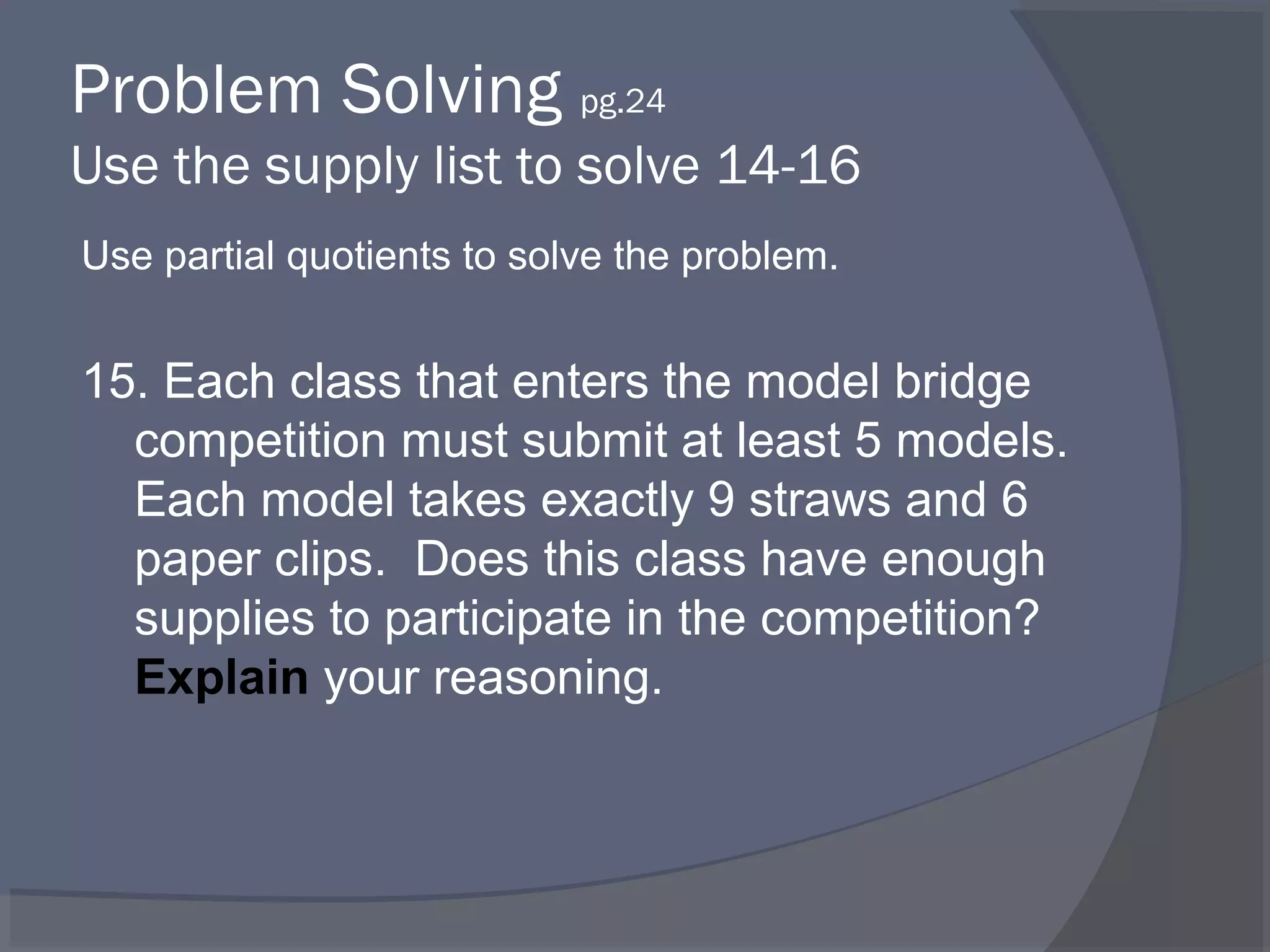 Problem Solving pg.24
Use the supply list to solve 14-16
Use partial quotients to solve the problem.


15. Each class that enters the model bridge
  competition must submit at least 5 models.
  Each model takes exactly 9 straws and 6
  paper clips. Does this class have enough
  supplies to participate in the competition?
  Explain your reasoning.
 