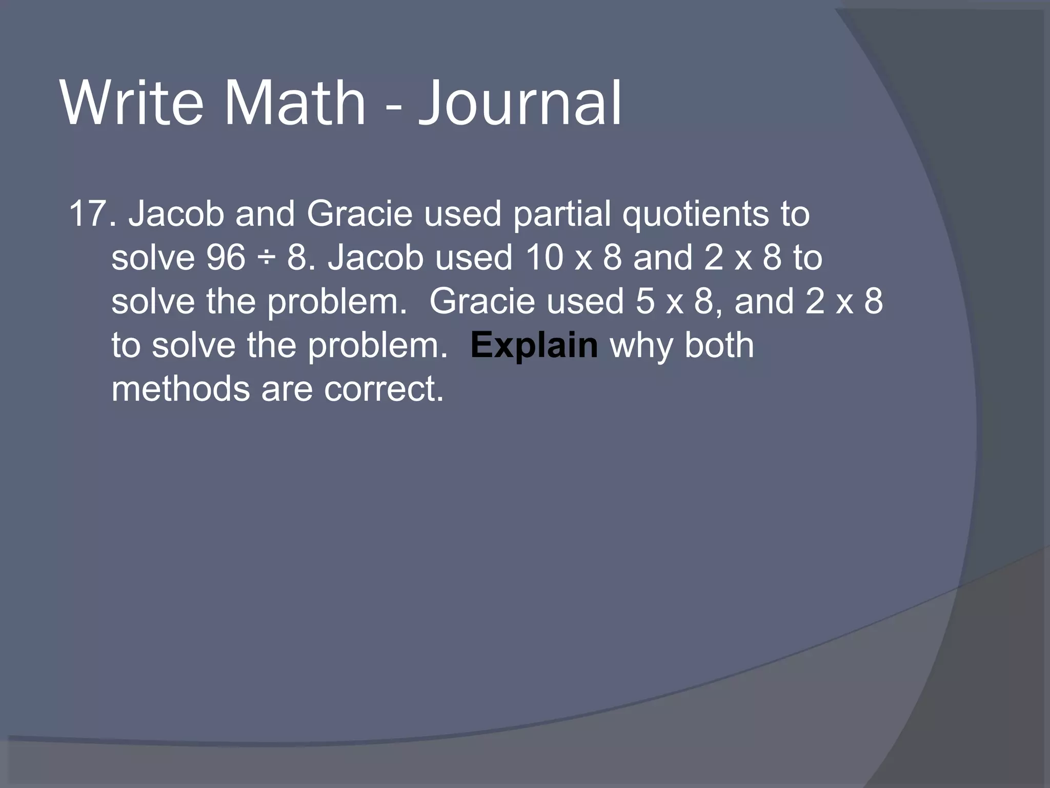 Write Math - Journal
17. Jacob and Gracie used partial quotients to
  solve 96 ÷ 8. Jacob used 10 x 8 and 2 x 8 to
  solve the problem. Gracie used 5 x 8, and 2 x 8
  to solve the problem. Explain why both
  methods are correct.
 