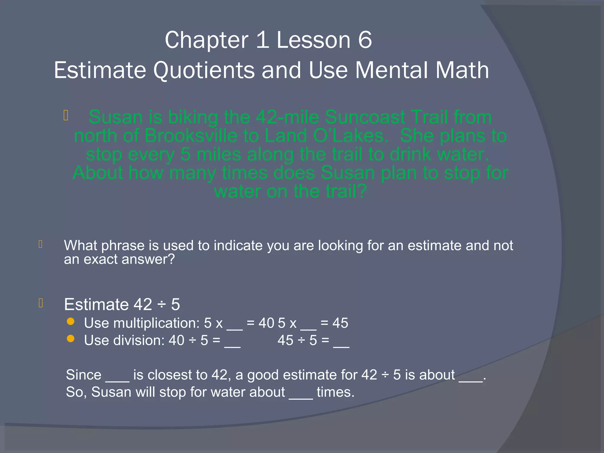 Chapter 1 Lesson 6
    Estimate Quotients and Use Mental Math
        Susan is biking the 42-mile Suncoast Trail from
        north of Brooksville to Land O’Lakes. She plans to
         stop every 5 miles along the trail to drink water.
        About how many times does Susan plan to stop for
                        water on the trail?

   What phrase is used to indicate you are looking for an estimate and not
    an exact answer?


   Estimate 42 ÷ 5
      Use multiplication: 5 x __ = 40 5 x __ = 45
      Use division: 40 ÷ 5 = __       45 ÷ 5 = __

     Since ___ is closest to 42, a good estimate for 42 ÷ 5 is about ___.
     So, Susan will stop for water about ___ times.
 