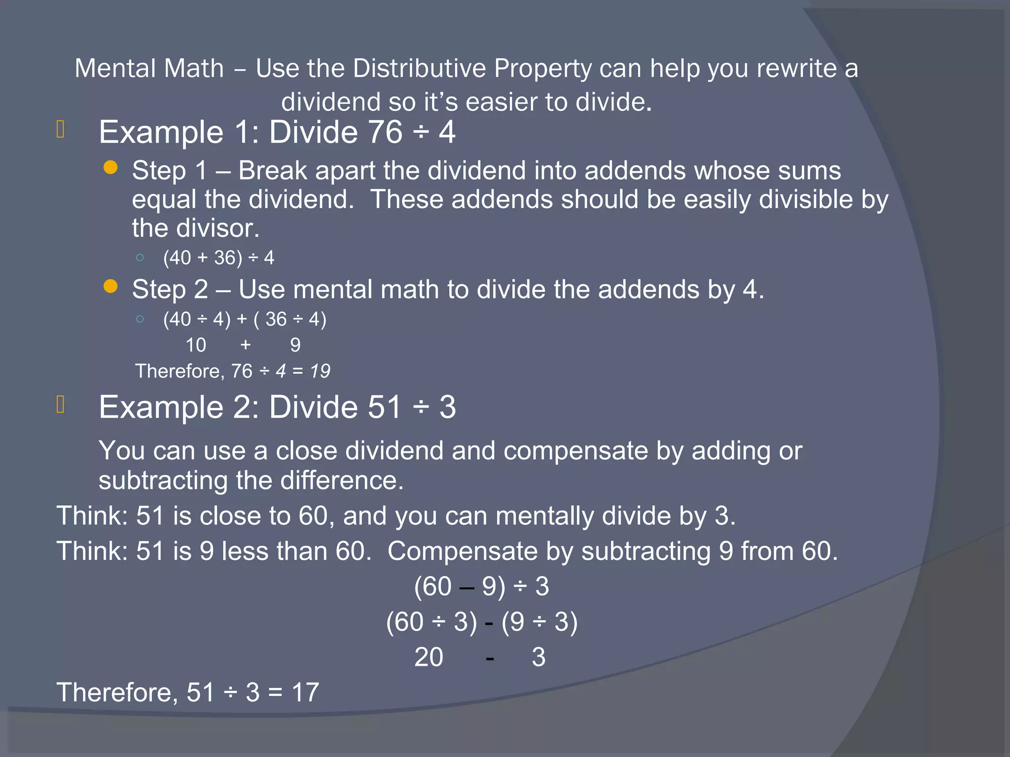 Mental Math – Use the Distributive Property can help you rewrite a
                    dividend so it’s easier to divide.
     Example 1: Divide 76 ÷ 4
       Step 1 – Break apart the dividend into addends whose sums
        equal the dividend. These addends should be easily divisible by
        the divisor.
         ○   (40 + 36) ÷ 4
       Step 2 – Use mental math to divide the addends by 4.
         ○ (40 ÷ 4) + ( 36 ÷ 4)
              10     +     9
         Therefore, 76 ÷ 4 = 19
     Example 2: Divide 51 ÷ 3
   You can use a close dividend and compensate by adding or
   subtracting the difference.
Think: 51 is close to 60, and you can mentally divide by 3.
Think: 51 is 9 less than 60. Compensate by subtracting 9 from 60.
                               (60 – 9) ÷ 3
                             (60 ÷ 3) - (9 ÷ 3)
                               20     - 3
Therefore, 51 ÷ 3 = 17
 