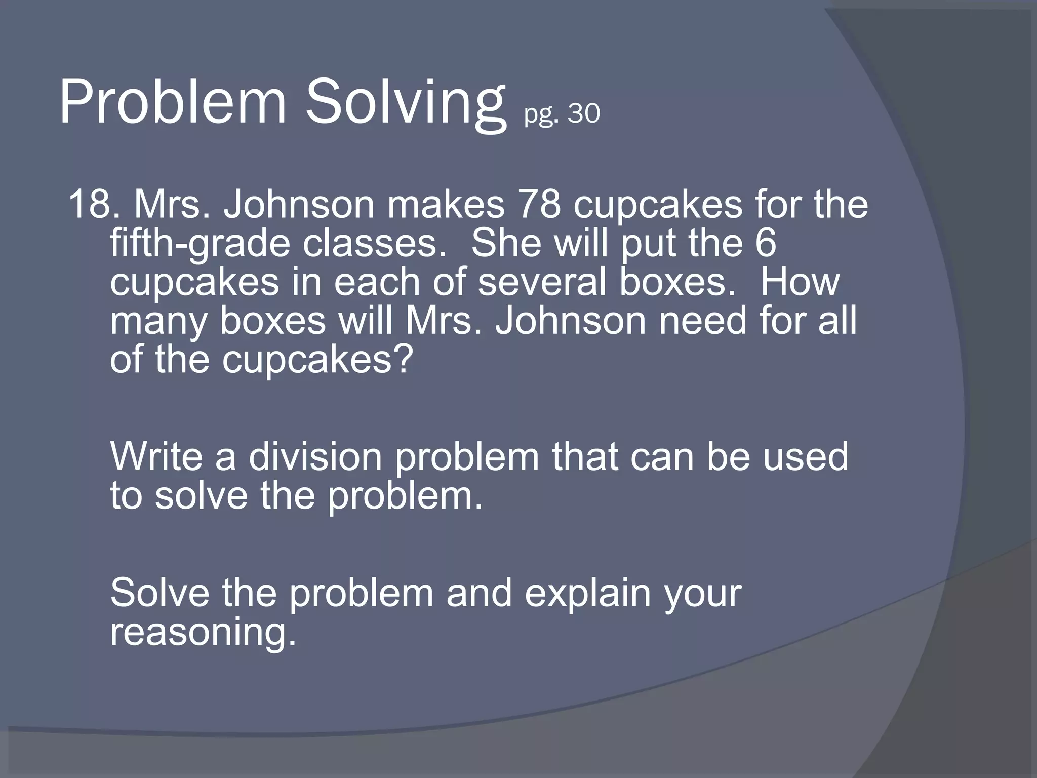 Problem Solving pg. 30
18. Mrs. Johnson makes 78 cupcakes for the
  fifth-grade classes. She will put the 6
  cupcakes in each of several boxes. How
  many boxes will Mrs. Johnson need for all
  of the cupcakes?

  Write a division problem that can be used
  to solve the problem.

  Solve the problem and explain your
  reasoning.
 